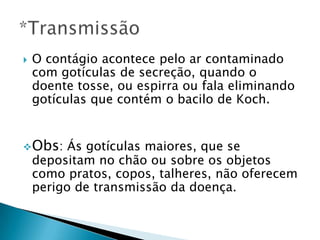  O contágio acontece pelo ar contaminado
com gotículas de secreção, quando o
doente tosse, ou espirra ou fala eliminando
gotículas que contém o bacilo de Koch.
Obs: Ás gotículas maiores, que se
depositam no chão ou sobre os objetos
como pratos, copos, talheres, não oferecem
perigo de transmissão da doença.
 