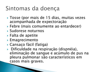  Tosse (por mais de 15 dias, muitas vezes
acompanhada de expectoração
 Febre (mais comumente ao entardecer)
 Sudorese noturnos
 Falta de apetite
 Emagrecimento
 Cansaço fácil (fatiga)
 Dificuldade na respiração (dispnéia),
eliminação de sangue e acúmulo de pus na
pleura pulmonar são característicos em
casos mais graves.
 