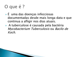  É uma das doenças infecciosas
documentadas desde mais longa data e que
continua a afligir nos dias atuais.
 A tuberculose é causada pela bactéria
Mycobacterium Tuberculosis ou Bacilo de
Koch.
 