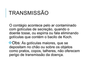 TRANSMISSÃO
O contágio acontece pelo ar contaminado
com gotículas de secreção, quando o
doente tosse, ou espirra ou fala eliminando
gotículas que contém o bacilo de Koch.

Obs: Ás gotículas maiores, que se
depositam no chão ou sobre os objetos
como pratos, copos, talheres, não oferecem
perigo de transmissão da doença.

 