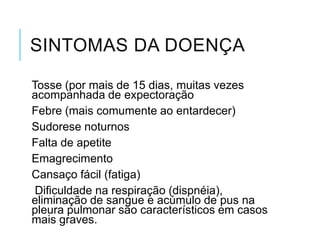 SINTOMAS DA DOENÇA
Tosse (por mais de 15 dias, muitas vezes
acompanhada de expectoração
Febre (mais comumente ao entardecer)
Sudorese noturnos
Falta de apetite
Emagrecimento
Cansaço fácil (fatiga)
Dificuldade na respiração (dispnéia),
eliminação de sangue e acúmulo de pus na
pleura pulmonar são característicos em casos
mais graves.

 