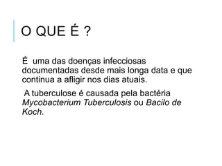 O QUE É ?
É uma das doenças infecciosas
documentadas desde mais longa data e que
continua a afligir nos dias atuais.
A tuberculose é causada pela bactéria
Mycobacterium Tuberculosis ou Bacilo de
Koch.

 