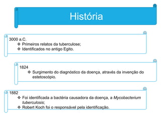 História
3000 a.C.
 Primeiros relatos da tuberculose;
 Identificados no antigo Egito.

1824
 Surgimento do diagnóstico da doença, através da invenção do
estetoscópio.

1882
 Foi identificada a bactéria causadora da doença, a Mycobacterium
tuberculosis;
 Robert Koch foi o responsável pela identificação.

 