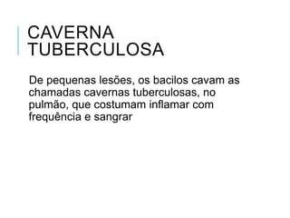 CAVERNA
TUBERCULOSA
De pequenas lesões, os bacilos cavam as
chamadas cavernas tuberculosas, no
pulmão, que costumam inflamar com
frequência e sangrar

 