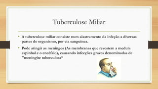 Tuberculose Miliar
• A tuberculose miliar consiste num alastramento da infeção a diversas
partes do organismo, por via sanguínea.

• Pode atingir as meninges (As membranas que revestem a medula
espinhal e o encéfalo), causando infecções graves denominadas de
"meningite tuberculosa“

 