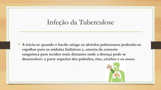 Infeção da Tuberculose
• A inicia-se quando o bacilo atinge os alvéolos pulmonares podendo-se
espalhar para os nódulos linfáticos e, através da corrente
sanguínea para tecidos mais distantes onde a doença pode se
desenvolver: a parte superior dos pulmões, rins, cérebro e os ossos.

 
