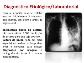 Diagnóstico Etiológico/Laboratorial
Com a suspeita deve-se coletar
escarro, inicialmente 3 amostras:
pela manhã, em jejum e antes da
higiene oral.
Baciloscopia direta do escarro:
são necessários 5.000 bacilos/ml
de escarro para que seja positivo.
Cultura do bacilo: feita em meio
especial, no qual os bacilos podem
levar 4 semanas para crescer
Diagnóstico por imagem: a
radiografia do tórax é o exame
mais utilizado.

 