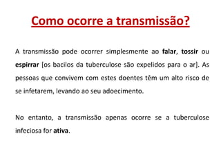Como ocorre a transmissão?
A transmissão pode ocorrer simplesmente ao falar, tossir ou
espirrar [os bacilos da tuberculose são expelidos para o ar]. As
pessoas que convivem com estes doentes têm um alto risco de
se infetarem, levando ao seu adoecimento.

No entanto, a transmissão apenas ocorre se a tuberculose
infeciosa for ativa.

 