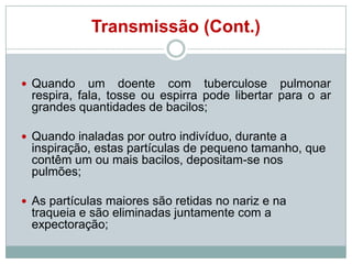 Transmissão (Cont.)
 Quando

um doente com tuberculose pulmonar
respira, fala, tosse ou espirra pode libertar para o ar
grandes quantidades de bacilos;

 Quando inaladas por outro indivíduo, durante a

inspiração, estas partículas de pequeno tamanho, que
contêm um ou mais bacilos, depositam-se nos
pulmões;
 As partículas maiores são retidas no nariz e na

traqueia e são eliminadas juntamente com a
expectoração;

 