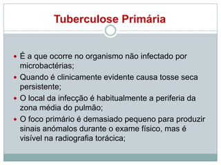 Tuberculose Primária

 É a que ocorre no organismo não infectado por

microbactérias;
 Quando é clinicamente evidente causa tosse seca
persistente;
 O local da infecção é habitualmente a periferia da
zona média do pulmão;
 O foco primário é demasiado pequeno para produzir
sinais anómalos durante o exame físico, mas é
visível na radiografia torácica;

 