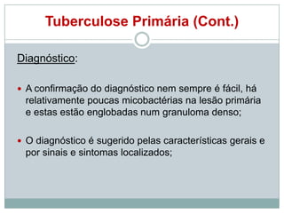 Tuberculose Primária (Cont.)
Diagnóstico:
 A confirmação do diagnóstico nem sempre é fácil, há

relativamente poucas micobactérias na lesão primária
e estas estão englobadas num granuloma denso;
 O diagnóstico é sugerido pelas características gerais e

por sinais e sintomas localizados;

 