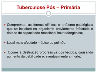 Tuberculose Pós – Primária

 Compreende as formas clínicas e anátomo-patológicas

que se instalam no organismo previamente infectado e
dotado de capacidade reaccional imunoalergénica;
 Local mais afectado – ápice do pulmão;
 Ocorre a destruição progressiva dos tecidos, causando

aumento da debilidade e, eventualmente a morte;

 