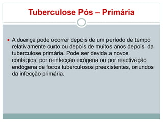 Tuberculose Pós – Primária

 A doença pode ocorrer depois de um período de tempo

relativamente curto ou depois de muitos anos depois da
tuberculose primária. Pode ser devida a novos
contágios, por reinfecção exógena ou por reactivação
endógena de focos tuberculosos preexistentes, oriundos
da infecção primária.

 