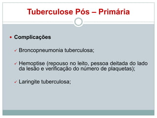 Tuberculose Pós – Primária
 Complicações


Broncopneumonia tuberculosa;



Hemoptise (repouso no leito, pessoa deitada do lado
da lesão e verificação do número de plaquetas);



Laringite tuberculosa;

 