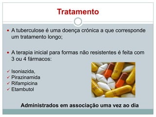 Tratamento
 A tuberculose é uma doença crónica a que corresponde

um tratamento longo;
 A terapia inicial para formas não resistentes é feita com

3 ou 4 fármacos:





Isoniazida,
Pirazinamida
Rifampicina
Etambutol

Administrados em associação uma vez ao dia

 