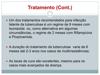 Tratamento (Cont.)
 Um dos tratamentos recomendados para infecção

latente da tuberculose é um regime de 9 meses com
Isoniazida ou, como alternativa em algumas
circunstâncias, o regime de 2 meses com Rifampicina
e Pirazinamida.
 A duração do tratamento da tuberculose varia de 6

meses até 2-3 anos nos casos de multirresistências;
 As taxas de cura são excelentes, mesmo para os

casos mais avançados da doença.

 