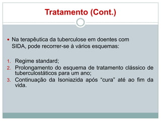 Tratamento (Cont.)

 Na terapêutica da tuberculose em doentes com

SIDA, pode recorrer-se à vários esquemas:
1. Regime standard;
2. Prolongamento do esquema de tratamento clássico de

tuberculostáticos para um ano;
3. Continuação da Isoniazida após “cura” até ao fim da
vida.

 