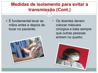 Medidas de isolamento para evitar a
transmissão (Cont.)
 É fundamental lavar as

mãos antes e depois de
tocar no paciente;

• Os doentes devem
colocar máscara
cirúrgica e bata sempre
que outras pessoas
entrem no quarto;

 