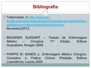 Bibliografia
 Tuberculose, in http://www.min-

saude.pt/portal/conteudos/enciclopedia+da+saude/doenc
as/doencas+infecciosas/tuberculose.htm;
Novembro/2013.
SUDDART – Tratado de Enfermagem
Médico
–
Cirúrgica,
11º
Edição,
Editora
Guanabara, Koogan 2009

 BRUNNER

 PHIPPS W; SANDS J;. Enfermagem Médico Cirúrgica:

Conceitos e Prática Clínica;
Lusociência, Loures 2005

6ªedição,

Editora

 