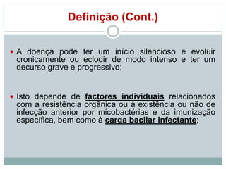 Definição (Cont.)
 A doença pode ter um início silencioso e evoluir

cronicamente ou eclodir de modo intenso e ter um
decurso grave e progressivo;

 Isto depende de factores individuais relacionados

com a resistência orgânica ou à existência ou não de
infecção anterior por micobactérias e da imunização
específica, bem como à carga bacilar infectante;

 