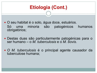 Etiologia (Cont.)
 O seu habitat é o solo, água doce, estuários.

Só uma minoria
obrigatórios;

são

patogénicos

humanos

 Destas duas são particularmente patogénicas para o

ser humano – o M. tuberculosis e o M. bovis.

 O M. tuberculosis é o principal agente causador da

tuberculose humana;

 