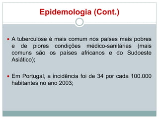 Epidemologia (Cont.)

 A tuberculose é mais comum nos países mais pobres

e de piores condições médico-sanitárias (mais
comuns são os países africanos e do Sudoeste
Asiático);
 Em Portugal, a incidência foi de 34 por cada 100.000

habitantes no ano 2003;

 