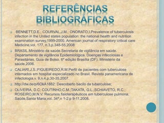  BENNETT,D.E.; COURVAL,J.M.; ONORATO,I.Prevalence of tuberculosis 
infection in the United states population: the national health and nutrition 
examination survey,1999-2000. American journal of respiratory critical care 
Medicine,vol. 177, n.3,p.348-55,2008 
 BRASIL.Ministério da saúde.Secretaria de vigilância em saúde. 
Departamento de vigilância Epidemiológica. Doenças infecciosas e 
Parasitárias. Guia de Bolso. 6º edição Brasília (DF): Ministério da 
saúde,2006. 
 CALIARI,J.S.;FIGUEIREDO,R.M.Perfil de pacientes com tuberculose 
internados em hospital especializado no Brasil. Revista panamericana de 
infectologia,v. 9,n.4,p.30-35,2007. 
 http://dw.de/p/6OkA1882: Descoberto bacilo da tuberculose; 
 OLIVEIRA, D.C; COUTINHO,C.M.;TAKATA, G.L.;SCHIAVETO, R.C.; 
ROSEIRO,M.N.V. Recursos fisioterapêuticos em tuberculose pulmona. 
Saúde,Santa Maria,vol. 34ª,n 1-2:p 9-11,2008. 
