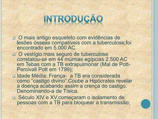  O mais antigo esqueleto com evidências de 
lesões ósseas compatíveis com a tuberculose,foi 
encontrado em 5.000 AC. 
 O vestígio mais seguro de tuberculose 
constatou-se em 44 múmias egípcias 2.500 AC 
em Tebas com a TB extrapulmonar (Mal de Pott- 
Percivall Pott em 1799); 
 Idade Média: França- a TB era considerada 
como “castigo divino”.Coube a Hipócrates revelar 
a doença acabando assim a crença do castigo. 
Denominando-a de Tísica. 
 Século XIV e XV,começaram o isolamento de 
pessoas com a TB para bloquear a transmissão; 
 