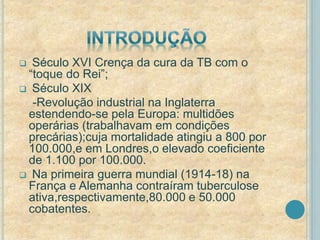  Século XVI Crença da cura da TB com o 
“toque do Rei”; 
 Século XIX 
-Revolução industrial na Inglaterra 
estendendo-se pela Europa: multidões 
operárias (trabalhavam em condições 
precárias);cuja mortalidade atingiu a 800 por 
100.000,e em Londres,o elevado coeficiente 
de 1.100 por 100.000. 
 Na primeira guerra mundial (1914-18) na 
França e Alemanha contraíram tuberculose 
ativa,respectivamente,80.000 e 50.000 
cobatentes. 
 