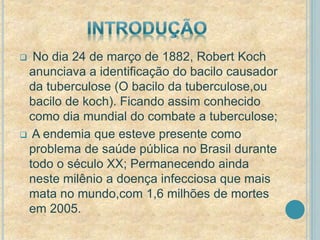  No dia 24 de março de 1882, Robert Koch 
anunciava a identificação do bacilo causador 
da tuberculose (O bacilo da tuberculose,ou 
bacilo de koch). Ficando assim conhecido 
como dia mundial do combate a tuberculose; 
 A endemia que esteve presente como 
problema de saúde pública no Brasil durante 
todo o século XX; Permanecendo ainda 
neste milênio a doença infecciosa que mais 
mata no mundo,com 1,6 milhões de mortes 
em 2005. 
 