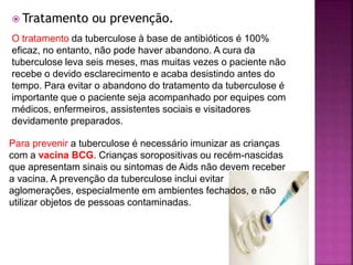  Tratamento ou prevenção.
O tratamento da tuberculose à base de antibióticos é 100%
eficaz, no entanto, não pode haver abandono. A cura da
tuberculose leva seis meses, mas muitas vezes o paciente não
recebe o devido esclarecimento e acaba desistindo antes do
tempo. Para evitar o abandono do tratamento da tuberculose é
importante que o paciente seja acompanhado por equipes com
médicos, enfermeiros, assistentes sociais e visitadores
devidamente preparados.
Para prevenir a tuberculose é necessário imunizar as crianças
com a vacina BCG. Crianças soropositivas ou recém-nascidas
que apresentam sinais ou sintomas de Aids não devem receber
a vacina. A prevenção da tuberculose inclui evitar
aglomerações, especialmente em ambientes fechados, e não
utilizar objetos de pessoas contaminadas.
 