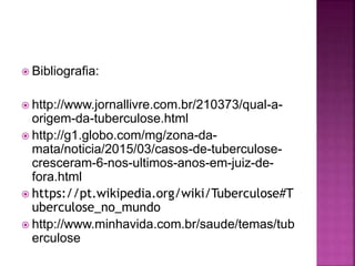  Bibliografia:
 http://www.jornallivre.com.br/210373/qual-a-
origem-da-tuberculose.html
 http://g1.globo.com/mg/zona-da-
mata/noticia/2015/03/casos-de-tuberculose-
cresceram-6-nos-ultimos-anos-em-juiz-de-
fora.html
 https://pt.wikipedia.org/wiki/Tuberculose#T
uberculose_no_mundo
 http://www.minhavida.com.br/saude/temas/tub
erculose
 