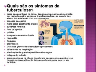 Quais são os sintomas da
tuberculose?
 tosse seca contínua no início, depois com presença de secreção
por mais de quatro semanas, transformandose, na maioria das
vezes, em uma tosse com pus ou sangue
 cansaço excessivo
 febre baixa geralmente à tarde
 sudorese noturna
 falta de apetite
 palidez
 emagrecimento acentuado
 rouquidão
 fraqueza
 prostração.
 Os casos graves de tuberculose apresentam:
 dificuldade na respiração
 eliminação de grande quantidade de sangue
 colapso do pulmão
 acumulo de pus na pleura (membrana que reveste o pulmão) - se
houver comprometimento dessa membrana, pode ocorrer dor
torácica.

 