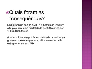 Quais foram as
consequências?
Na Europa no século XVIII, a tuberculose teve um
alto pico com uma mortalidade de 900 mortes por
100 mil habitantes.
A tuberculose sempre foi considerada uma doença
grave e quase sempre fatal, até a descoberta da
estreptomicina em 1944.
 