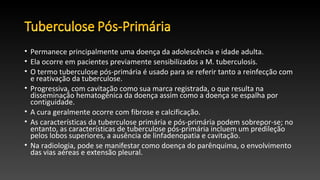 • Permanece principalmente uma doença da adolescência e idade adulta.
• Ela ocorre em pacientes previamente sensibilizados a M. tuberculosis.
• O termo tuberculose pós-primária é usado para se referir tanto a reinfecção com
e reativação da tuberculose.
• Progressiva, com cavitação como sua marca registrada, o que resulta na
disseminação hematogênica da doença assim como a doença se espalha por
contiguidade.
• A cura geralmente ocorre com fibrose e calcificação.
• As características da tuberculose primária e pós-primária podem sobrepor-se; no
entanto, as características de tuberculose pós-primária incluem um predileção
pelos lobos superiores, a ausência de linfadenopatia e cavitação.
• Na radiologia, pode se manifestar como doença do parênquima, o envolvimento
das vias aéreas e extensão pleural.
 