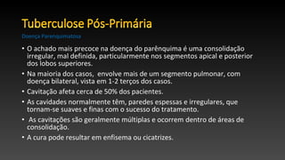 • O achado mais precoce na doença do parênquima é uma consolidação
irregular, mal definida, particularmente nos segmentos apical e posterior
dos lobos superiores.
• Na maioria dos casos, envolve mais de um segmento pulmonar, com
doença bilateral, vista em 1-2 terços dos casos.
• Cavitação afeta cerca de 50% dos pacientes.
• As cavidades normalmente têm, paredes espessas e irregulares, que
tornam-se suaves e finas com o sucesso do tratamento.
• As cavitações são geralmente múltiplas e ocorrem dentro de áreas de
consolidação.
• A cura pode resultar em enfisema ou cicatrizes.
Doença Parenquimatosa
 