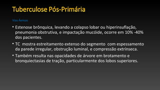 • Estenose brônquica, levando a colapso lobar ou hiperinsuflação,
pneumonia obstrutiva, e impactação mucóide, ocorre em 10% -40%
dos pacientes.
• TC mostra estreitamento extenso do segmento com espessamento
da parede irregular, obstrução luminal, e compressão extrínseca.
• Também resulta nas opacidades de árvore em brotamento e
bronquiectasias de tração, particularmente dos lobos superiores.
Vias Áereas
 