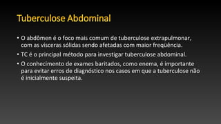 • O abdômen é o foco mais comum de tuberculose extrapulmonar,
com as vísceras sólidas sendo afetadas com maior freqüência.
• TC é o principal método para investigar tuberculose abdominal.
• O conhecimento de exames baritados, como enema, é importante
para evitar erros de diagnóstico nos casos em que a tuberculose não
é inicialmente suspeita.
 