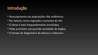 • Ressurgimento nas populações não endêmicas.
• Por fatores como migração e aumento do HIV.
• O tórax é mais frequentemente envolvidos.
• Pode acometer uma grande variedade de órgãos.
• O tempo de diagnóstico da doença é soberano.
 