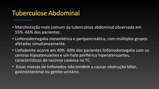 • Manifestação mais comum da tuberculose abdominal observada em
55% -66% dos pacientes .
• Linfonodomegalia mesentérica e peripancreática, com múltiplos grupos
afetados simultaneamente.
• Linfadenite ocorre em 40% -60% dos pacientes linfonodomegalia com os
centros hipoatenuantes e um halo periférico hiperatenuantes,
característicos de necrose caseosa na TC.
• Essas massas de linfonodos não tendem a causar obstrução biliar,
gastrointestinal ou genito-urinário.
Linfonodopatia
 