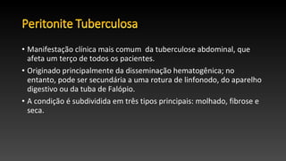 • Manifestação clínica mais comum da tuberculose abdominal, que
afeta um terço de todos os pacientes.
• Originado principalmente da disseminação hematogênica; no
entanto, pode ser secundária a uma rotura de linfonodo, do aparelho
digestivo ou da tuba de Falópio.
• A condição é subdividida em três tipos principais: molhado, fibrose e
seca.
 