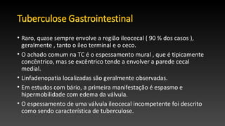 • Raro, quase sempre envolve a região ileocecal ( 90 % dos casos ),
geralmente , tanto o íleo terminal e o ceco.
• O achado comum na TC é o espessamento mural , que é tipicamente
concêntrico, mas se excêntrico tende a envolver a parede cecal
medial.
• Linfadenopatia localizadas são geralmente observadas.
• Em estudos com bário, a primeira manifestação é espasmo e
hipermobilidade com edema da válvula.
• O espessamento de uma válvula ileocecal incompetente foi descrito
como sendo característica de tuberculose.
 