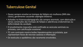 • Quase sempre envolve as trompas de falópio em mulheres (94% dos
casos), geralmente causando salpingite bilateral.
• Achados na histerossalpingografia são sempre anormais, com obstrução e
várias constrições das trompas de falópio e aderências endometriais ou
deformidade da cavidade.
• O envolvimento masculino está confinado as vesiculas seminais ou
próstata, com calcificação ocasional.
• TC com contraste mostra lesões hipoatenuantes na próstata, que
representam focos de necrose caseosa e inflamação.
• Os testículos e epidídimos são raramente envolvidos.
 