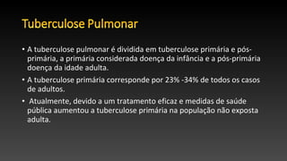 • A tuberculose pulmonar é dividida em tuberculose primária e pós-
primária, a primária considerada doença da infância e a pós-primária
doença da idade adulta.
• A tuberculose primária corresponde por 23% -34% de todos os casos
de adultos.
• Atualmente, devido a um tratamento eficaz e medidas de saúde
pública aumentou a tuberculose primária na população não exposta
adulta.
 