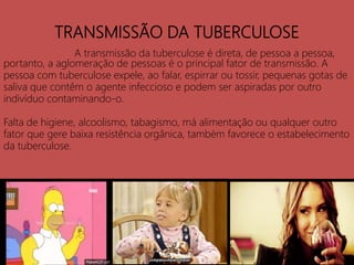 TRANSMISSÃO DA TUBERCULOSE
A transmissão da tuberculose é direta, de pessoa a pessoa,
portanto, a aglomeração de pessoas é o principal fator de transmissão. A
pessoa com tuberculose expele, ao falar, espirrar ou tossir, pequenas gotas de
saliva que contêm o agente infeccioso e podem ser aspiradas por outro
indivíduo contaminando-o.
Falta de higiene, alcoolismo, tabagismo, má alimentação ou qualquer outro
fator que gere baixa resistência orgânica, também favorece o estabelecimento
da tuberculose.
 