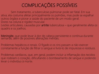 COMPLICAÇÕES POSSÍVEIS
Sem tratamento, a tuberculose pulmonar pode ser fatal. Em sua
ativa, ela costuma afetar principalmente os pulmões, mas pode se espalhar
outros órgãos e piorar a saúde do paciente de um modo geral.
Dores na coluna e rigidez muscular.
Lesões articulares, causadas por artrite tuberculosa – que geralmente afeta os
quadris e os joelhos.
Meningite, que pode levar à dor de cabeça persistente e contínua durante
semanas, além de possíveis alterações mentais.
Problemas hepáticos e renais. O fígado e os rins passam a não exercer
corretamente a função de filtrar o sangue e livrá-lo de impurezas e resíduos.
Problemas cardíacos, que, em geral, podem incluir a inflamação dos tecidos
que rodeiam o coração, dificultando o bombeamento de sangue e podendo
levar o indivíduo à morte.
 