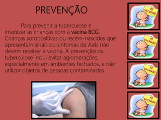 PREVENÇÃO
Para prevenir a tuberculose é
imunizar as crianças com a vacina BCG.
Crianças soropositivas ou recém-nascidas que
apresentam sinais ou sintomas de Aids não
devem receber a vacina. A prevenção da
tuberculose inclui evitar aglomerações,
especialmente em ambientes fechados, e não
utilizar objetos de pessoas contaminadas.
 