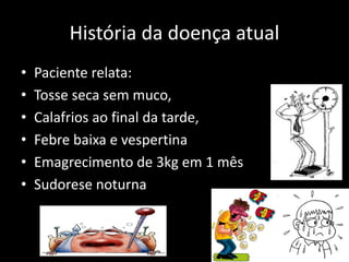 História da doença atual
• Paciente relata:
• Tosse seca sem muco,
• Calafrios ao final da tarde,
• Febre baixa e vespertina
• Emagrecimento de 3kg em 1 mês
• Sudorese noturna
 
