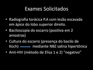 Exames Solicitados
• Radiografia torácica P.A com lesão escavada
em ápice do lobo superior direito.
• Baciloscopia do escarro (positiva em 2
amostras)
• Cultura do escarro (presença do bacilo de
Koch) mediante NBZ salina hipertônica
• Anti-HIV (método de Elisa 1 e 2) “negativo”
 