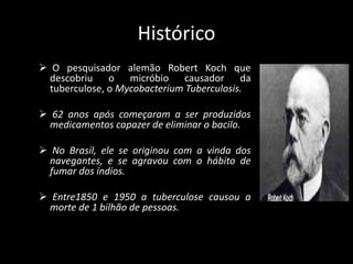 Histórico
 O pesquisador alemão Robert Koch que
descobriu o micróbio causador da
tuberculose, o Mycobacterium Tuberculosis.
 62 anos após começaram a ser produzidos
medicamentos capazer de eliminar o bacilo.
 No Brasil, ele se originou com a vinda dos
navegantes, e se agravou com o hábito de
fumar dos índios.
 Entre1850 e 1950 a tuberculose causou a
morte de 1 bilhão de pessoas.
 